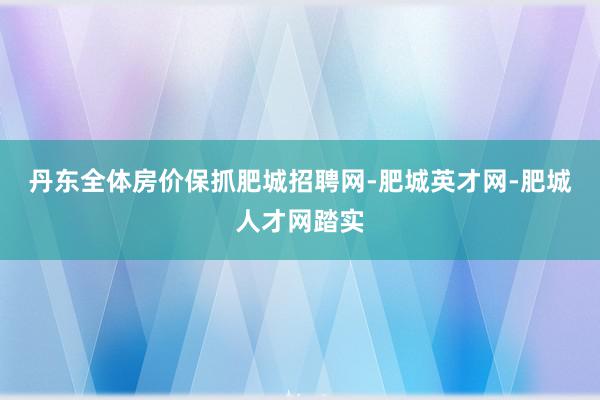 丹东全体房价保抓肥城招聘网-肥城英才网-肥城人才网踏实