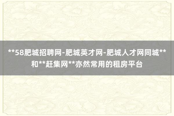 **58肥城招聘网-肥城英才网-肥城人才网同城**和**赶集网**亦然常用的租房平台