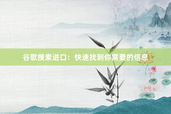 谷歌搜索进口：快速找到你需要的信息