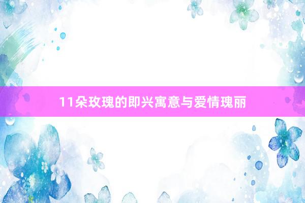 11朵玫瑰的即兴寓意与爱情瑰丽